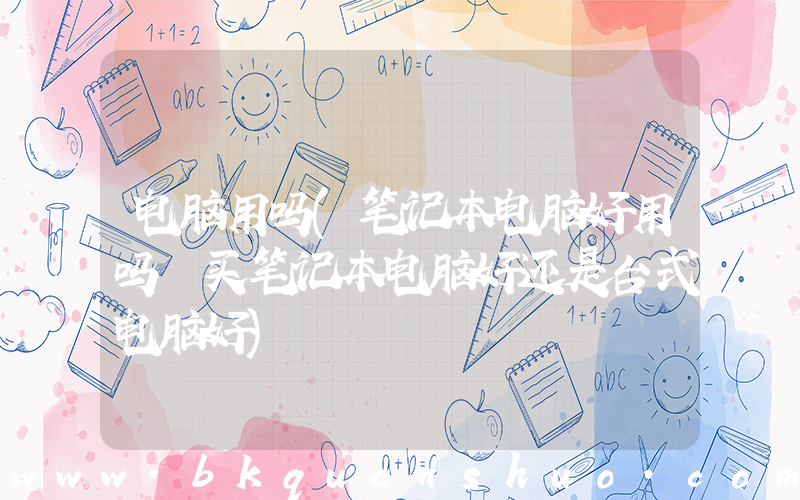 电脑用吗(笔记本电脑好用吗 买笔记本电脑好还是台式电脑好)